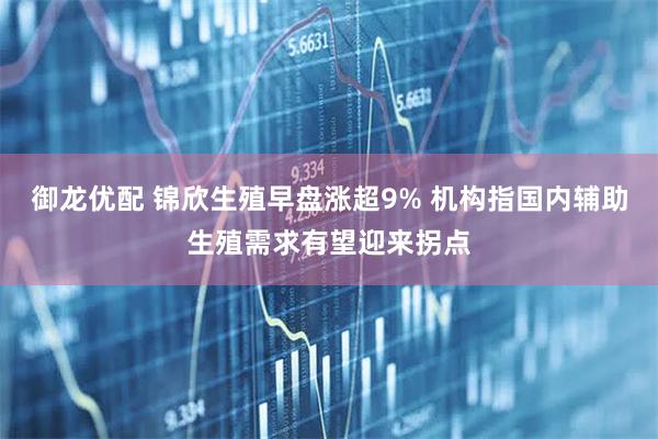 御龙优配 锦欣生殖早盘涨超9% 机构指国内辅助生殖需求有望迎来拐点