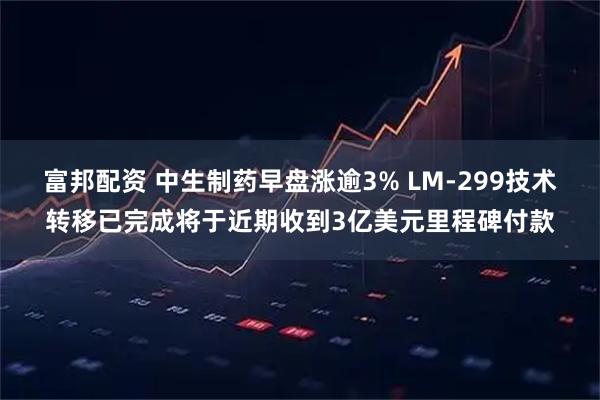 富邦配资 中生制药早盘涨逾3% LM-299技术转移已完成将于近期收到3亿美元里程碑付款