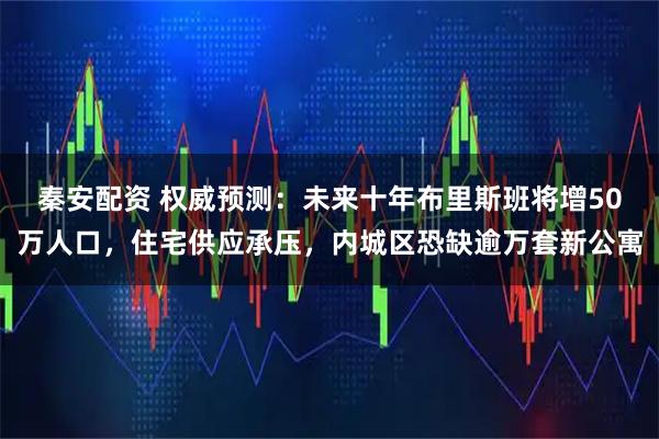 秦安配资 权威预测：未来十年布里斯班将增50万人口，住宅供应承压，内城区恐缺逾万套新公寓