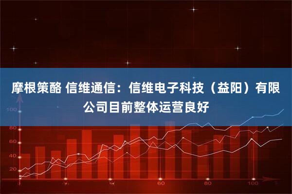 摩根策酪 信维通信：信维电子科技（益阳）有限公司目前整体运营良好