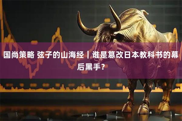 国尚策略 弦子的山海经｜谁是篡改日本教科书的幕后黑手？