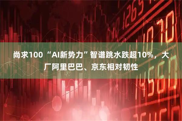 尚求100 “AI新势力”智谱跳水跌超10%，大厂阿里巴巴、京东相对韧性